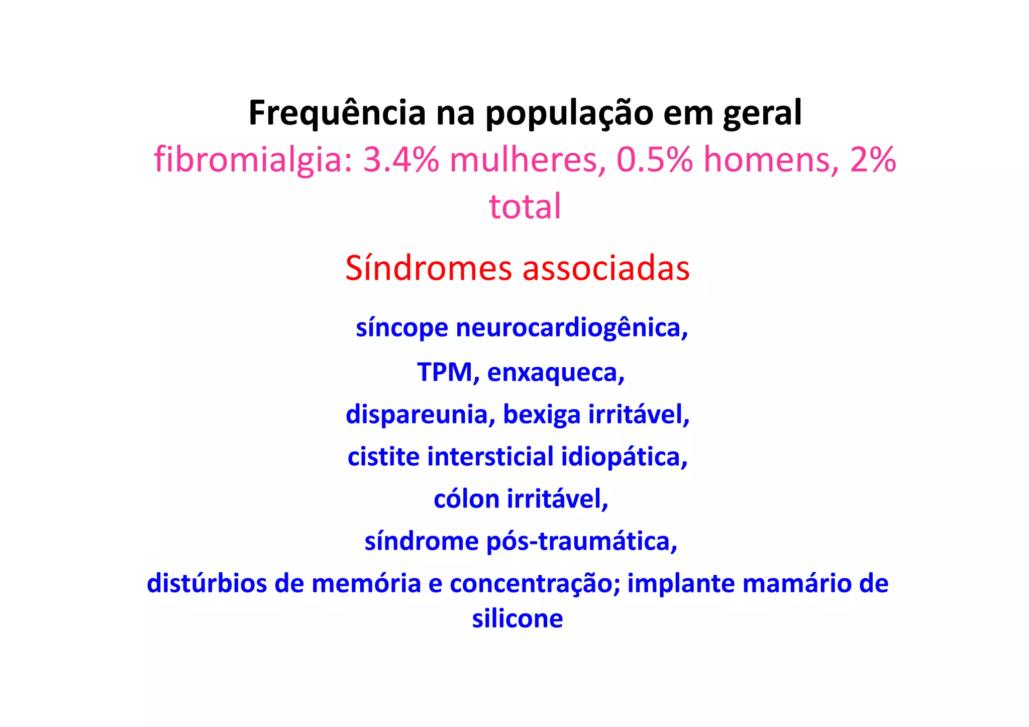 Frequência na população em geral
fibromialgia: 3.4% mulheres, 0.5% homens, 2%
total
Síndromes associadas
síncope neurocardiogênica,
TPM, enxaqueca,
dispareunia, bexiga irritável,
cistite intersticial idiopática,
cólon irritável,
síndrome pós-traumática,
distúrbios de memória e concentração; implante mamário de
silicone
 