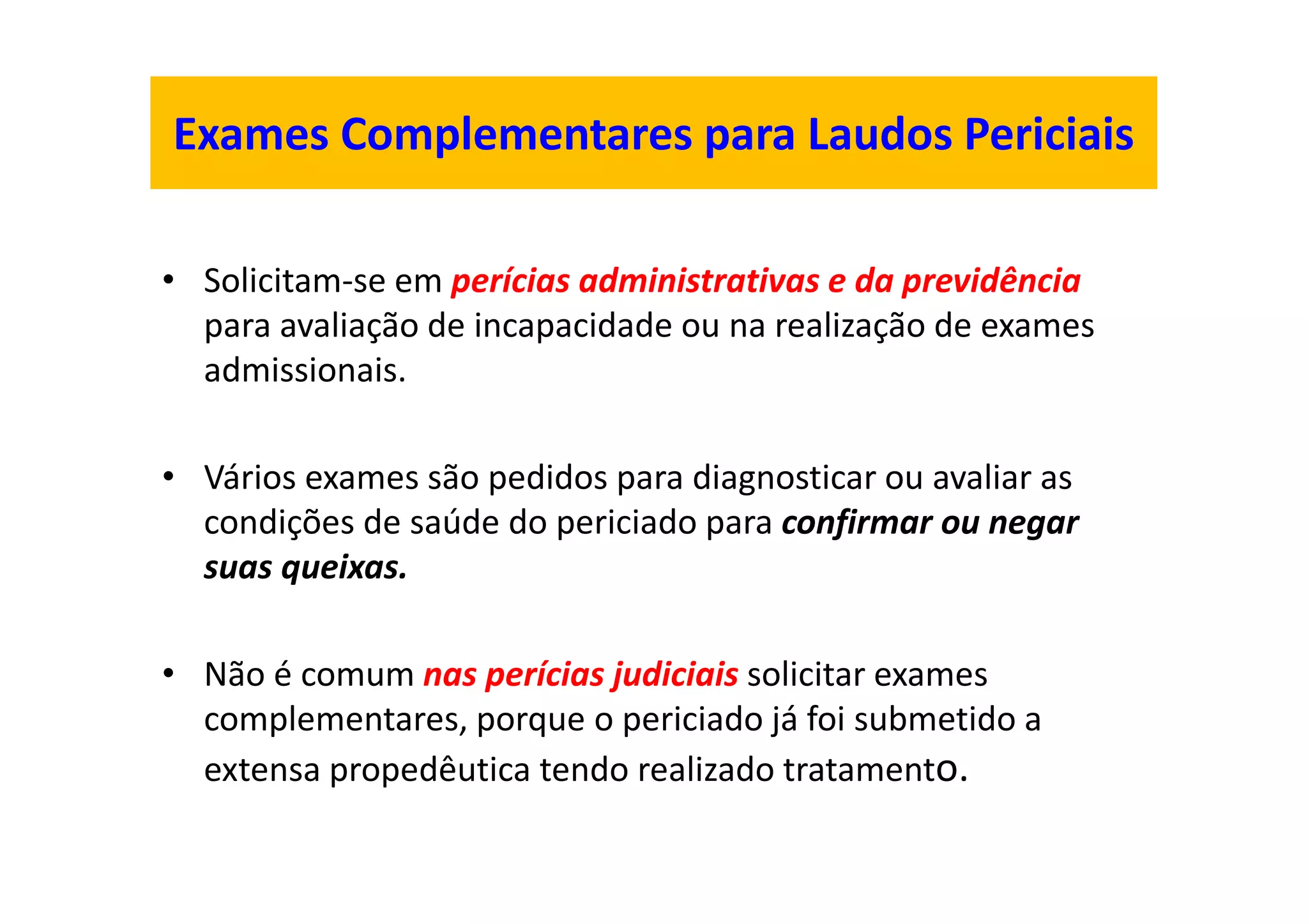 Exames Complementares para Laudos Periciais
• Solicitam-se em perícias administrativas e da previdência
para avaliação de incapacidade ou na realização de exames
admissionais.
• Vários exames são pedidos para diagnosticar ou avaliar as
condições de saúde do periciado para confirmar ou negar
suas queixas.
• Não é comum nas perícias judiciais solicitar exames
complementares, porque o periciado já foi submetido a
extensa propedêutica tendo realizado tratamento.
 