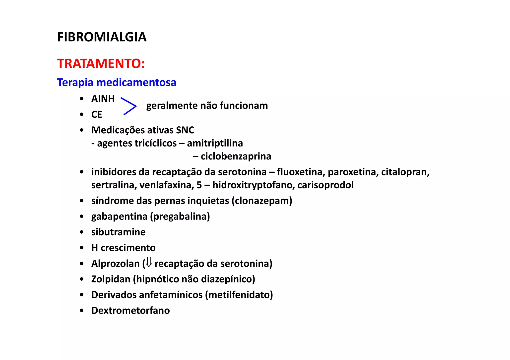 TRATAMENTO:
Terapia medicamentosa
• AINH
• CE
• Medicações ativas SNC
- agentes tricíclicos – amitriptilina
– ciclobenzaprina
• inibidores da recaptação da serotonina – fluoxetina, paroxetina, citalopran,
sertralina, venlafaxina, 5 – hidroxitryptofano, carisoprodol
• síndrome das pernas inquietas (clonazepam)
• gabapentina (pregabalina)
• sibutramine
• H crescimento
• Alprozolan (⇓ recaptação da serotonina)
• Zolpidan (hipnótico não diazepínico)
• Derivados anfetamínicos (metilfenidato)
• Dextrometorfano
FIBROMIALGIA
geralmente não funcionam
 