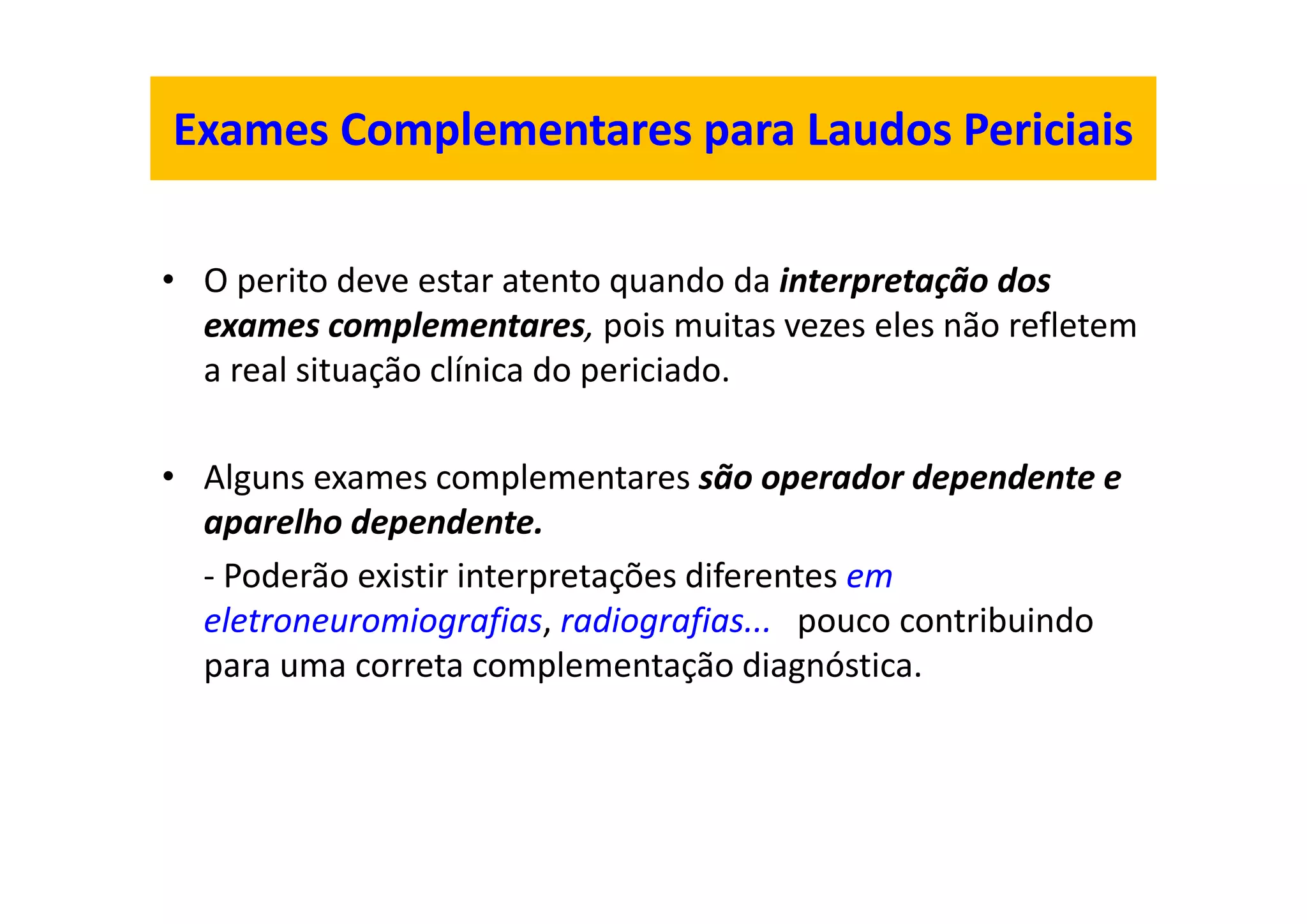 Exames Complementares para Laudos Periciais
• O perito deve estar atento quando da interpretação dos
exames complementares, pois muitas vezes eles não refletem
a real situação clínica do periciado.
• Alguns exames complementares são operador dependente e
aparelho dependente.
- Poderão existir interpretações diferentes em
eletroneuromiografias, radiografias... pouco contribuindo
para uma correta complementação diagnóstica.
 