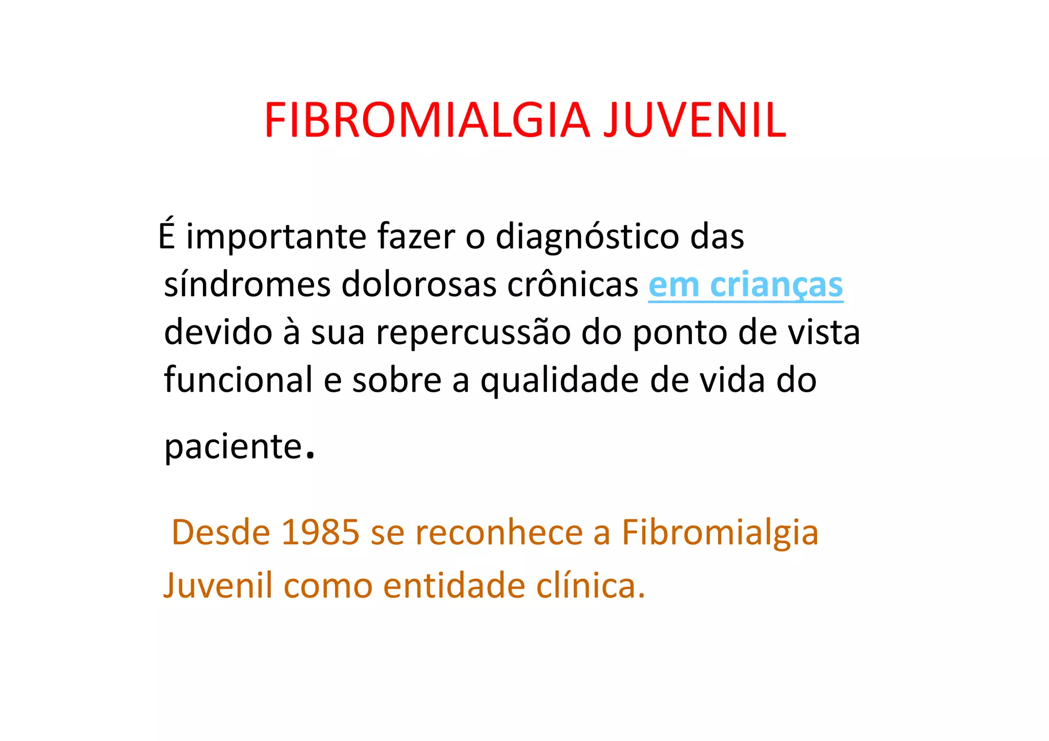 FIBROMIALGIA JUVENIL
É importante fazer o diagnóstico das
síndromes dolorosas crônicas em crianças
devido à sua repercussão do ponto de vista
funcional e sobre a qualidade de vida do
paciente.
Desde 1985 se reconhece a Fibromialgia
Juvenil como entidade clínica.
 