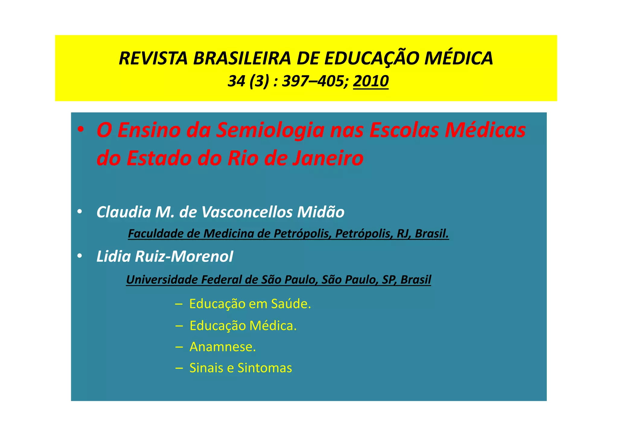 REVISTA BRASILEIRA DE EDUCAÇÃO MÉDICA
34 (3) : 397–405; 2010
• O Ensino da Semiologia nas Escolas Médicas
do Estado do Rio de Janeiro
• Claudia M. de Vasconcellos Midão
Faculdade de Medicina de Petrópolis, Petrópolis, RJ, Brasil.
• Lidia Ruiz-MorenoI
Universidade Federal de São Paulo, São Paulo, SP, Brasil
– Educação em Saúde.
– Educação Médica.
– Anamnese.
– Sinais e Sintomas
 