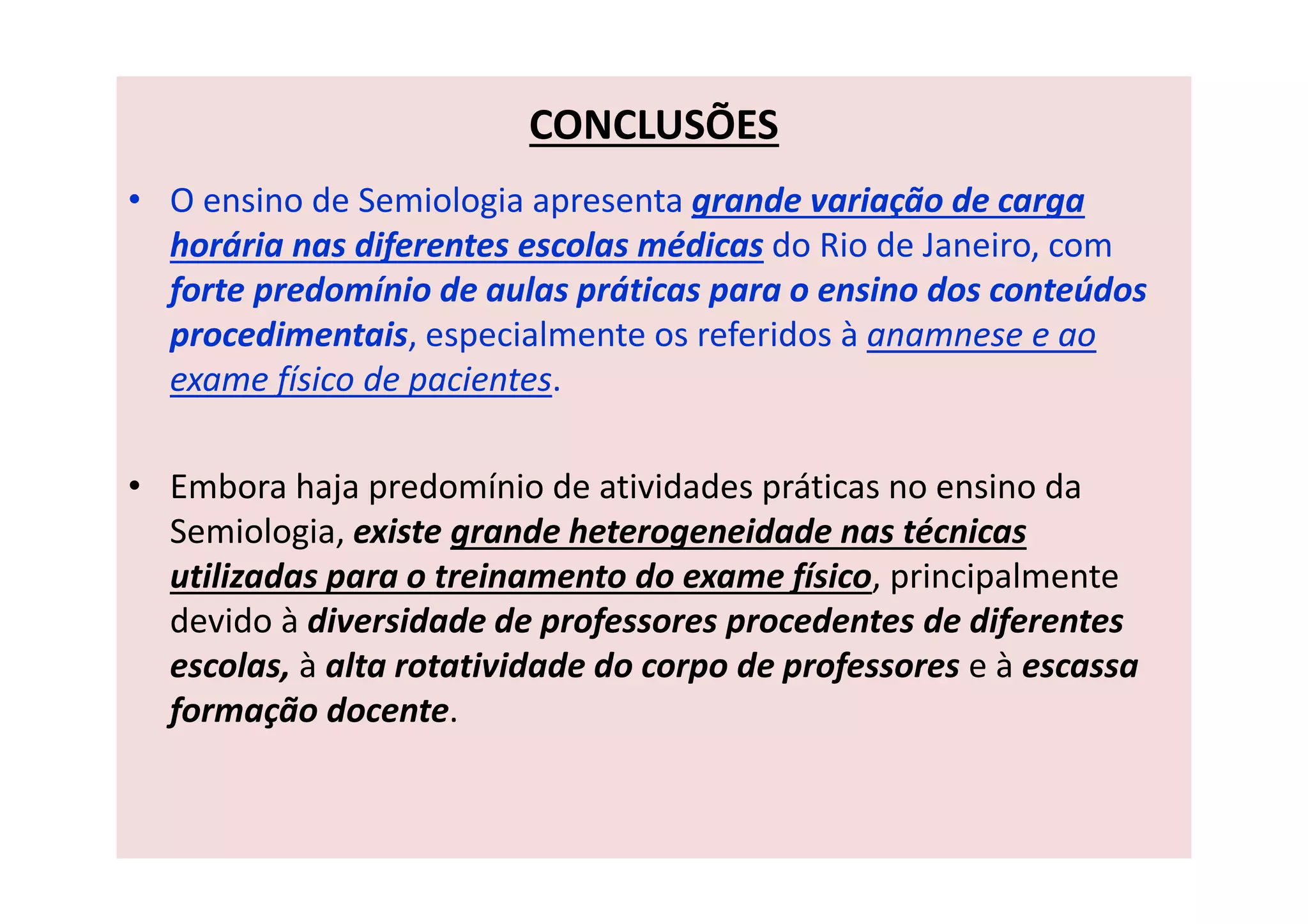 CONCLUSÕES
• O ensino de Semiologia apresenta grande variação de carga
horária nas diferentes escolas médicas do Rio de Janeiro, com
forte predomínio de aulas práticas para o ensino dos conteúdos
procedimentais, especialmente os referidos à anamnese e ao
exame físico de pacientes.
• Embora haja predomínio de atividades práticas no ensino da
Semiologia, existe grande heterogeneidade nas técnicas
utilizadas para o treinamento do exame físico, principalmente
devido à diversidade de professores procedentes de diferentes
escolas, à alta rotatividade do corpo de professores e à escassa
formação docente.
 