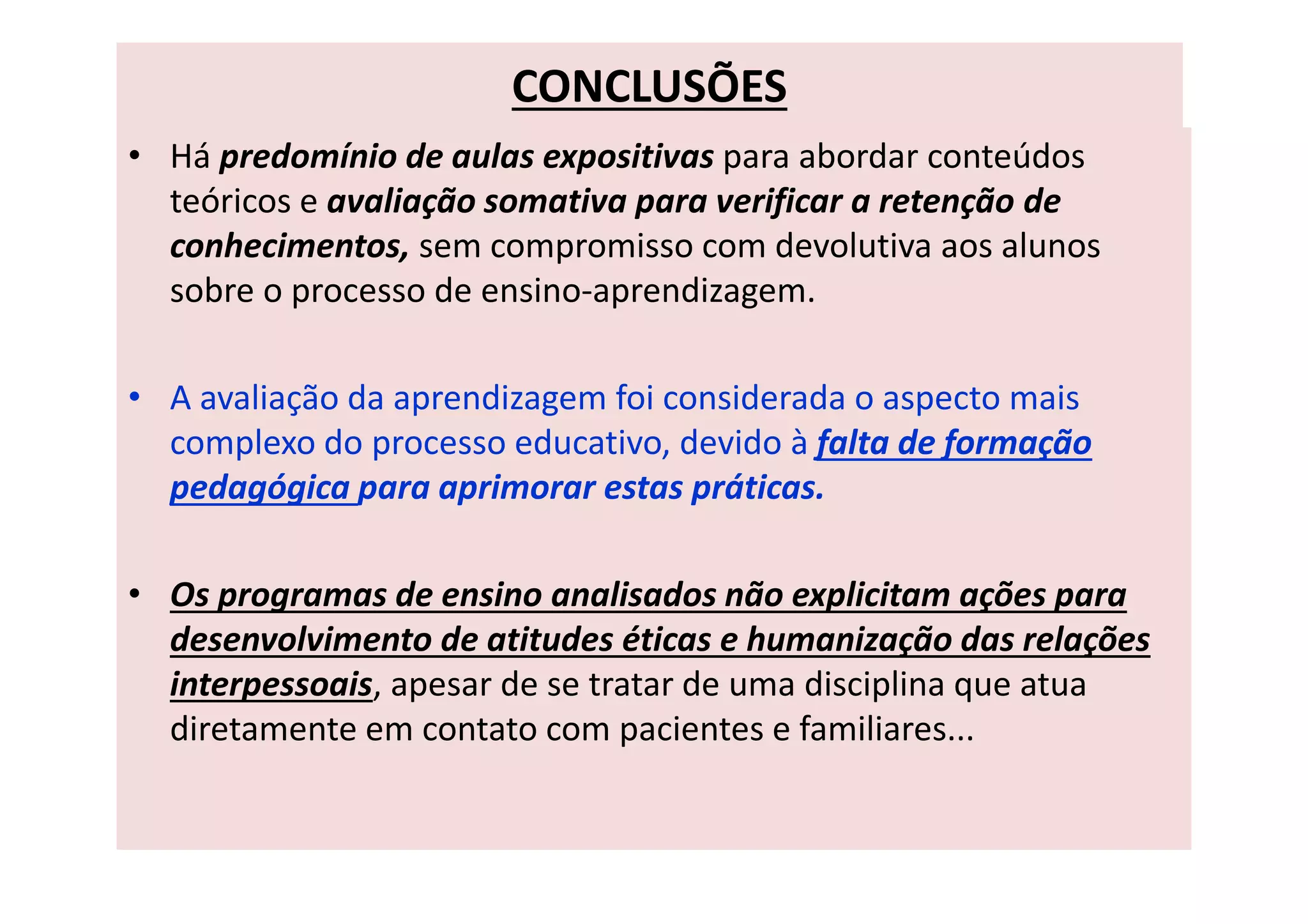 CONCLUSÕES
• Há predomínio de aulas expositivas para abordar conteúdos
teóricos e avaliação somativa para verificar a retenção de
conhecimentos, sem compromisso com devolutiva aos alunos
sobre o processo de ensino-aprendizagem.
• A avaliação da aprendizagem foi considerada o aspecto mais
complexo do processo educativo, devido à falta de formação
pedagógica para aprimorar estas práticas.
• Os programas de ensino analisados não explicitam ações para
desenvolvimento de atitudes éticas e humanização das relações
interpessoais, apesar de se tratar de uma disciplina que atua
diretamente em contato com pacientes e familiares...
 