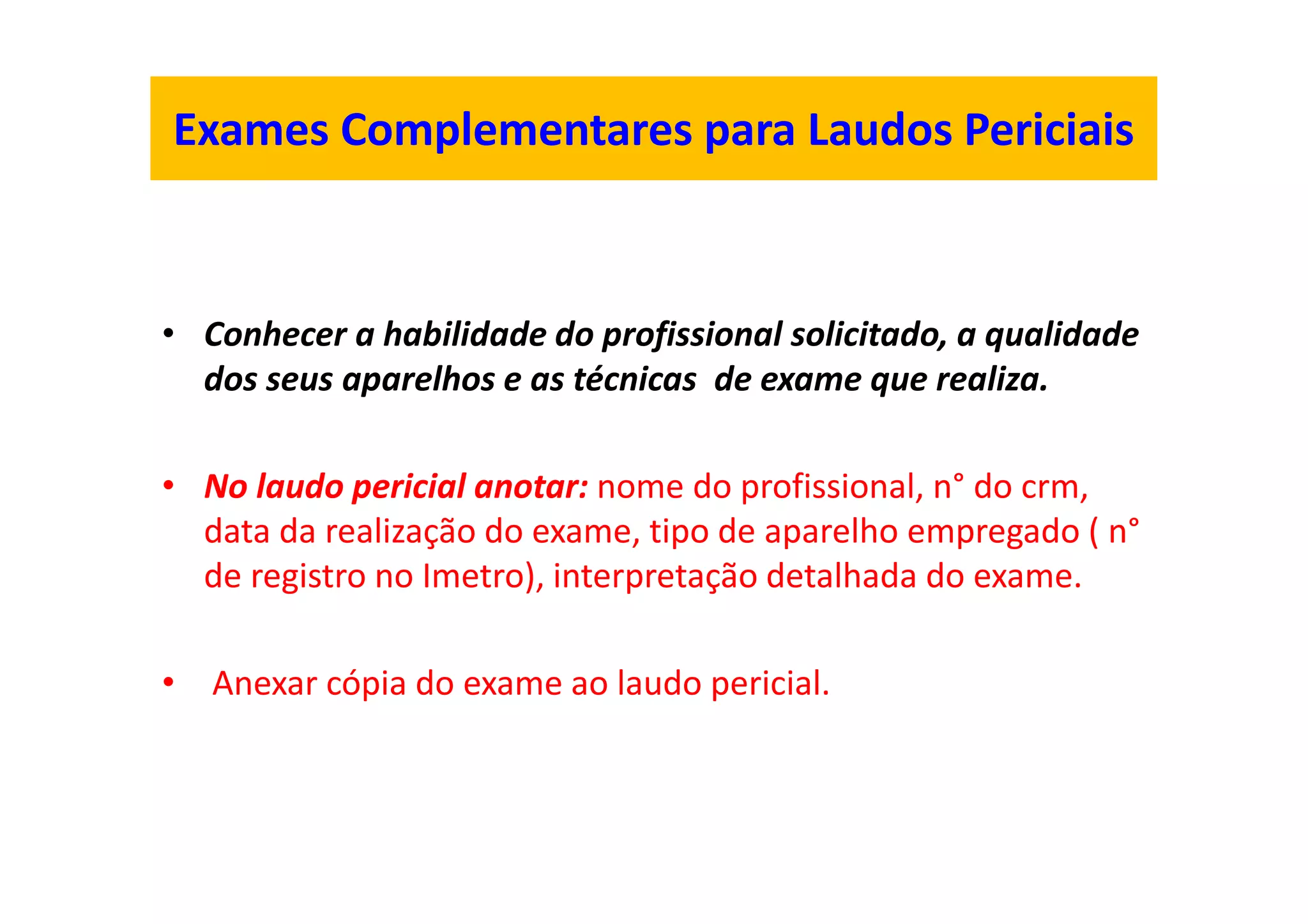 Exames Complementares para Laudos Periciais
• Conhecer a habilidade do profissional solicitado, a qualidade
dos seus aparelhos e as técnicas de exame que realiza.
• No laudo pericial anotar: nome do profissional, n° do crm,
data da realização do exame, tipo de aparelho empregado ( n°
de registro no Imetro), interpretação detalhada do exame.
• Anexar cópia do exame ao laudo pericial.
 