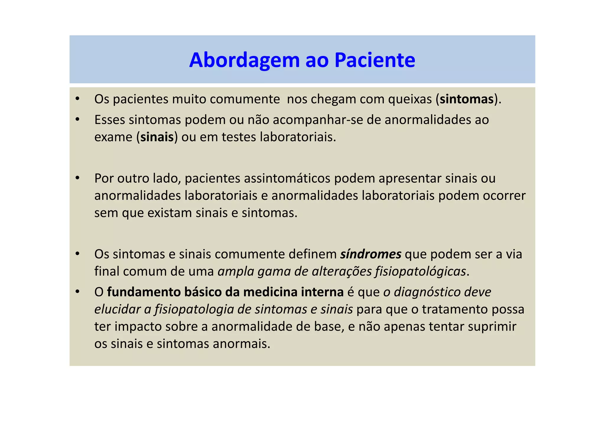 Abordagem ao Paciente
• Os pacientes muito comumente nos chegam com queixas (sintomas).
• Esses sintomas podem ou não acompanhar-se de anormalidades ao
exame (sinais) ou em testes laboratoriais.
• Por outro lado, pacientes assintomáticos podem apresentar sinais ou
anormalidades laboratoriais e anormalidades laboratoriais podem ocorrer
sem que existam sinais e sintomas.
• Os sintomas e sinais comumente definem síndromes que podem ser a via
final comum de uma ampla gama de alterações fisiopatológicas.
• O fundamento básico da medicina interna é que o diagnóstico deve
elucidar a fisiopatologia de sintomas e sinais para que o tratamento possa
ter impacto sobre a anormalidade de base, e não apenas tentar suprimir
os sinais e sintomas anormais.
 