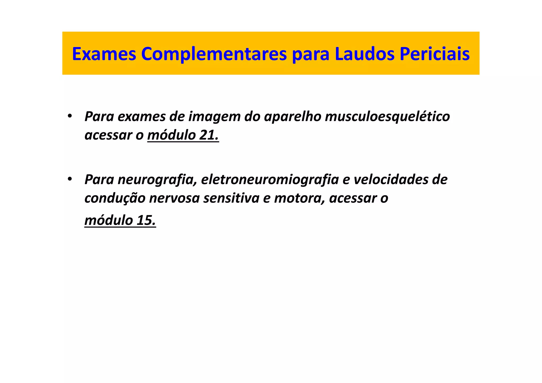 Exames Complementares para Laudos Periciais
• Para exames de imagem do aparelho musculoesquelético
acessar o módulo 21.
• Para neurografia, eletroneuromiografia e velocidades de
condução nervosa sensitiva e motora, acessar o
módulo 15.
 