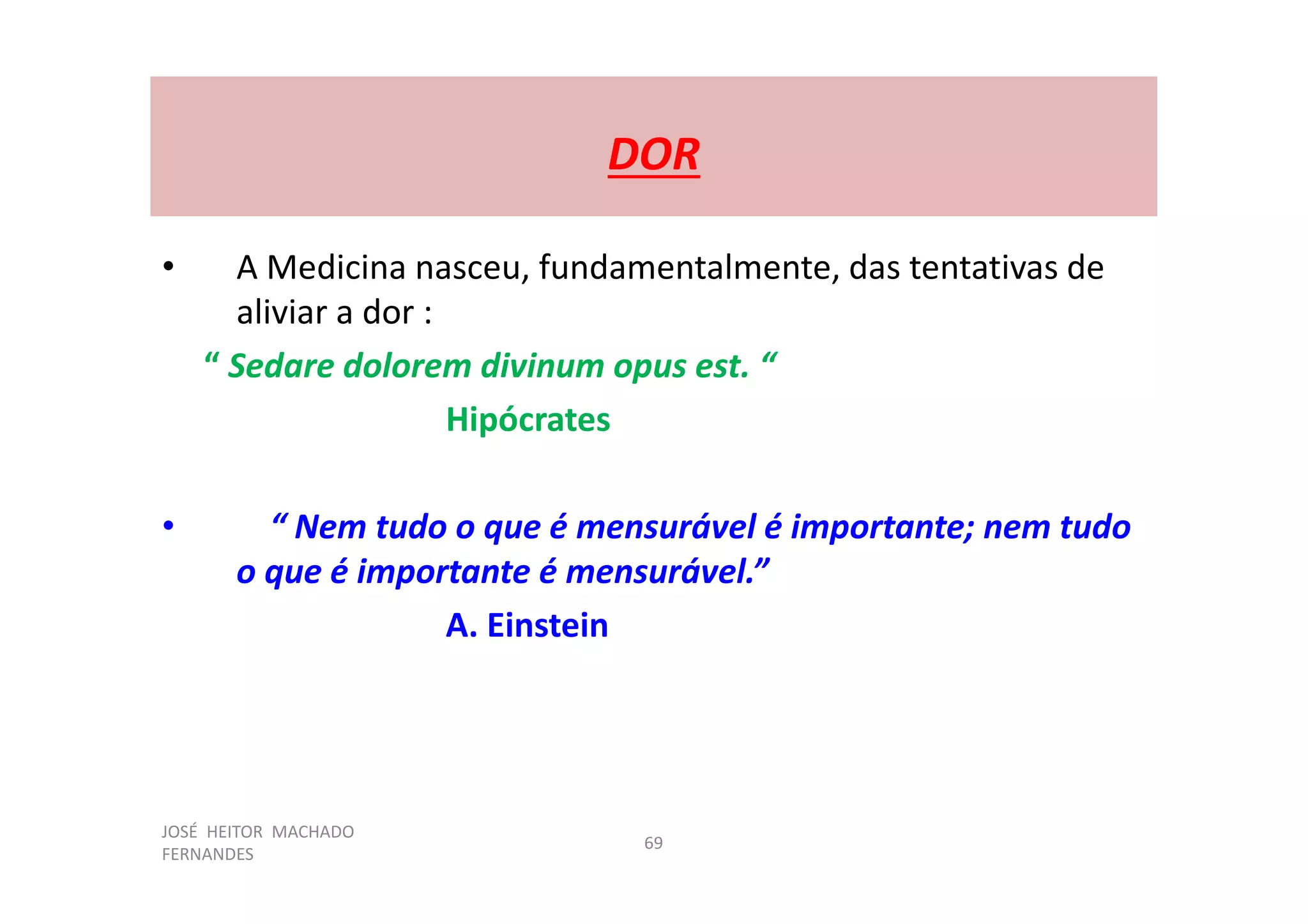 JOSÉ HEITOR MACHADO
FERNANDES
69
DOR
• A Medicina nasceu, fundamentalmente, das tentativas de
aliviar a dor :
“ Sedare dolorem divinum opus est. “
Hipócrates
• “ Nem tudo o que é mensurável é importante; nem tudo
o que é importante é mensurável.”
A. Einstein
 