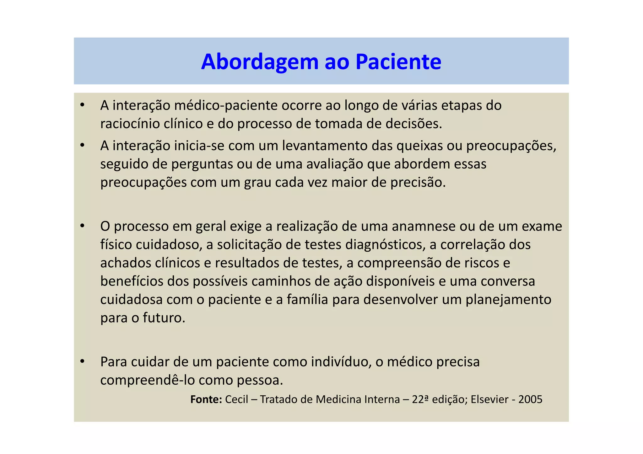 • A interação médico-paciente ocorre ao longo de várias etapas do
raciocínio clínico e do processo de tomada de decisões.
• A interação inicia-se com um levantamento das queixas ou preocupações,
seguido de perguntas ou de uma avaliação que abordem essas
preocupações com um grau cada vez maior de precisão.
• O processo em geral exige a realização de uma anamnese ou de um exame
físico cuidadoso, a solicitação de testes diagnósticos, a correlação dos
achados clínicos e resultados de testes, a compreensão de riscos e
benefícios dos possíveis caminhos de ação disponíveis e uma conversa
cuidadosa com o paciente e a família para desenvolver um planejamento
para o futuro.
• Para cuidar de um paciente como indivíduo, o médico precisa
compreendê-lo como pessoa.
Fonte: Cecil – Tratado de Medicina Interna – 22ª edição; Elsevier - 2005
Abordagem ao Paciente
 