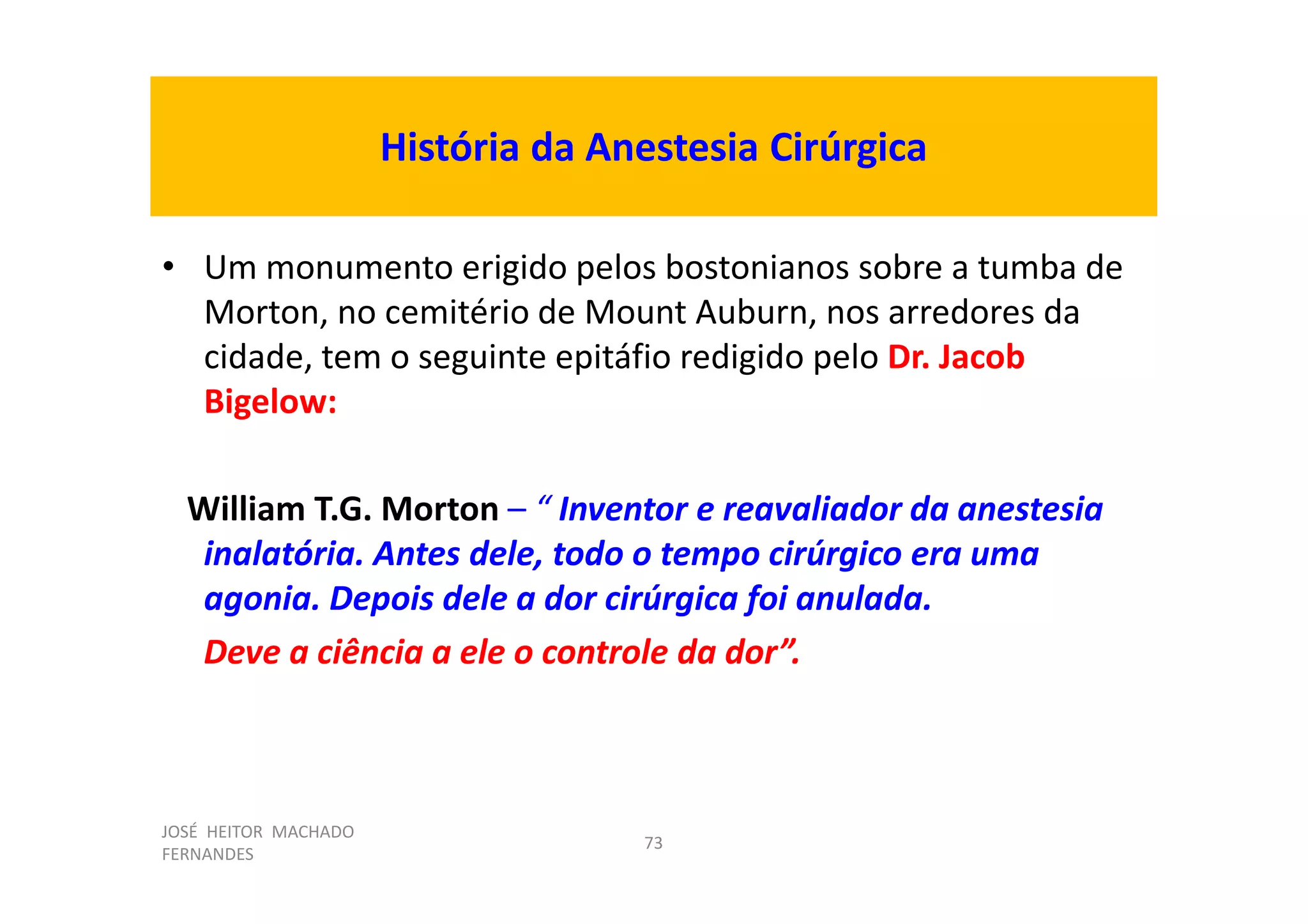 JOSÉ HEITOR MACHADO
FERNANDES
73
História da Anestesia Cirúrgica
• Um monumento erigido pelos bostonianos sobre a tumba de
Morton, no cemitério de Mount Auburn, nos arredores da
cidade, tem o seguinte epitáfio redigido pelo Dr. Jacob
Bigelow:
William T.G. Morton – “ Inventor e reavaliador da anestesia
inalatória. Antes dele, todo o tempo cirúrgico era uma
agonia. Depois dele a dor cirúrgica foi anulada.
Deve a ciência a ele o controle da dor”.
 