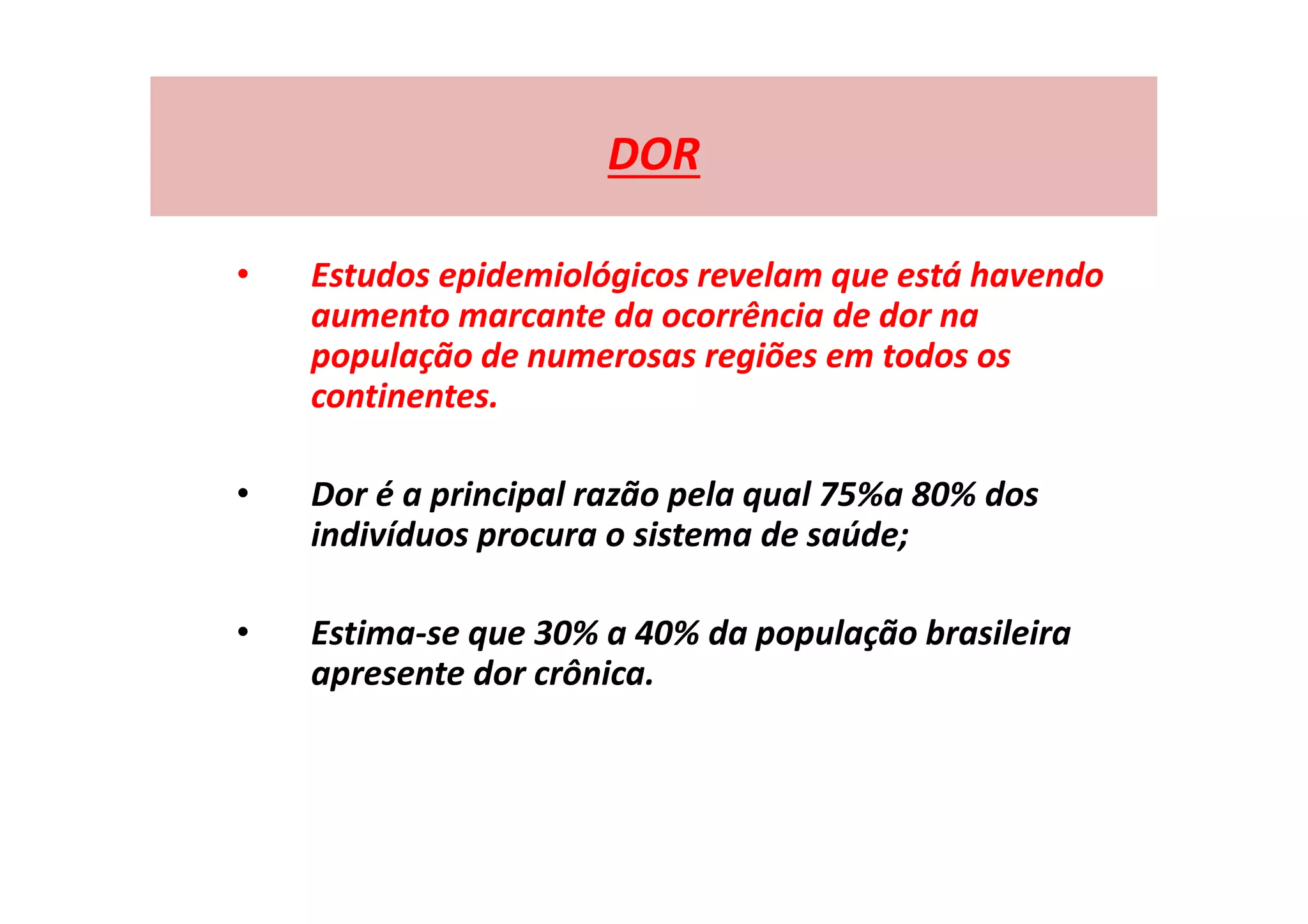 DOR
• Estudos epidemiológicos revelam que está havendo
aumento marcante da ocorrência de dor na
população de numerosas regiões em todos os
continentes.
• Dor é a principal razão pela qual 75%a 80% dos
indivíduos procura o sistema de saúde;
• Estima-se que 30% a 40% da população brasileira
apresente dor crônica.
 