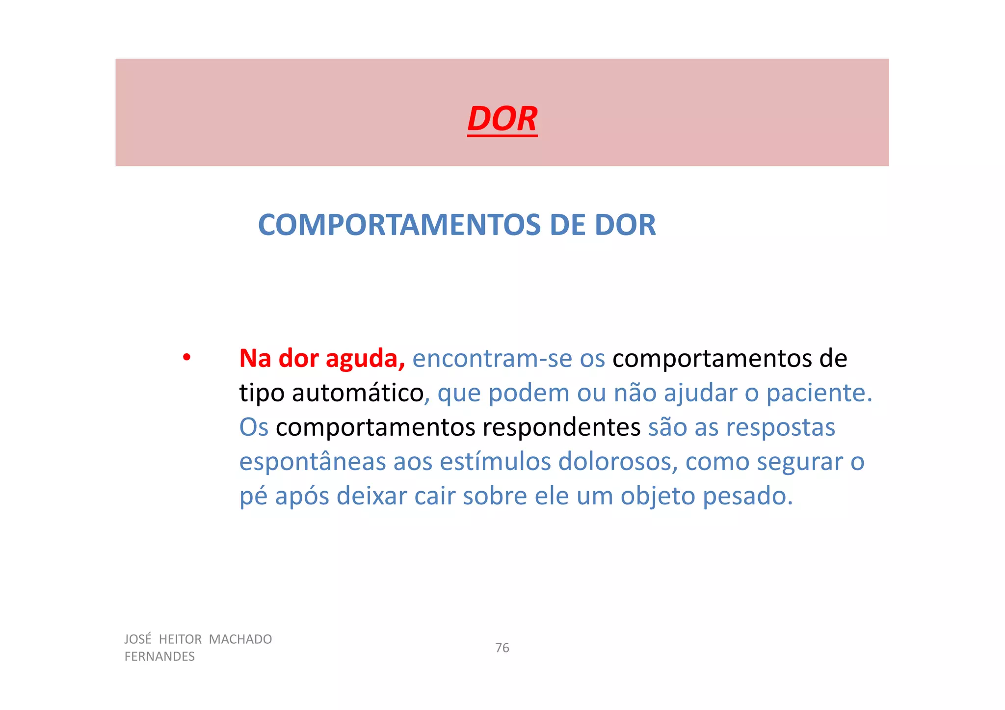 JOSÉ HEITOR MACHADO
FERNANDES
76
DOR
COMPORTAMENTOS DE DOR
• Na dor aguda, encontram-se os comportamentos de
tipo automático, que podem ou não ajudar o paciente.
Os comportamentos respondentes são as respostas
espontâneas aos estímulos dolorosos, como segurar o
pé após deixar cair sobre ele um objeto pesado.
 