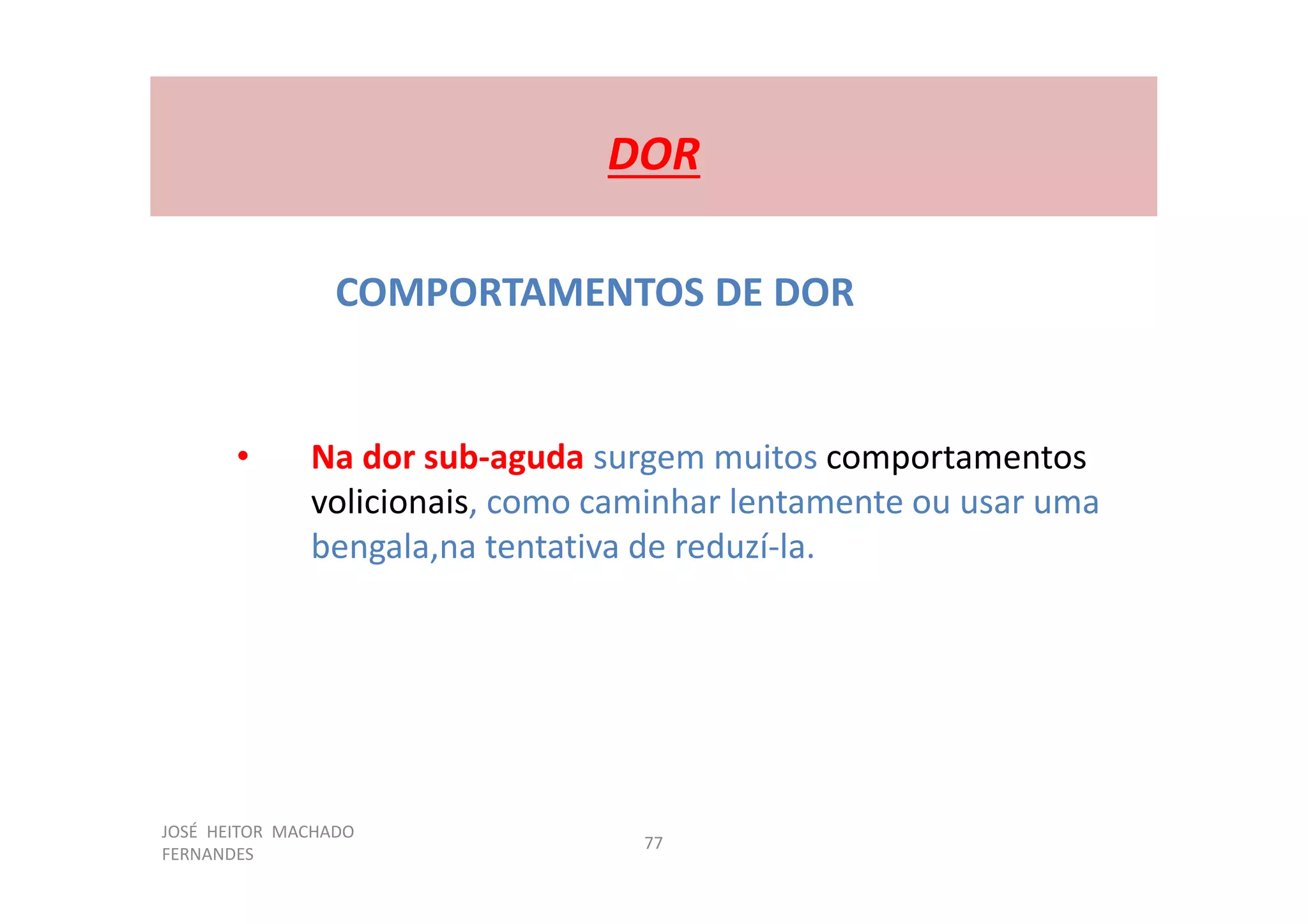 JOSÉ HEITOR MACHADO
FERNANDES
77
DOR
COMPORTAMENTOS DE DOR
• Na dor sub-aguda surgem muitos comportamentos
volicionais, como caminhar lentamente ou usar uma
bengala,na tentativa de reduzí-la.
 