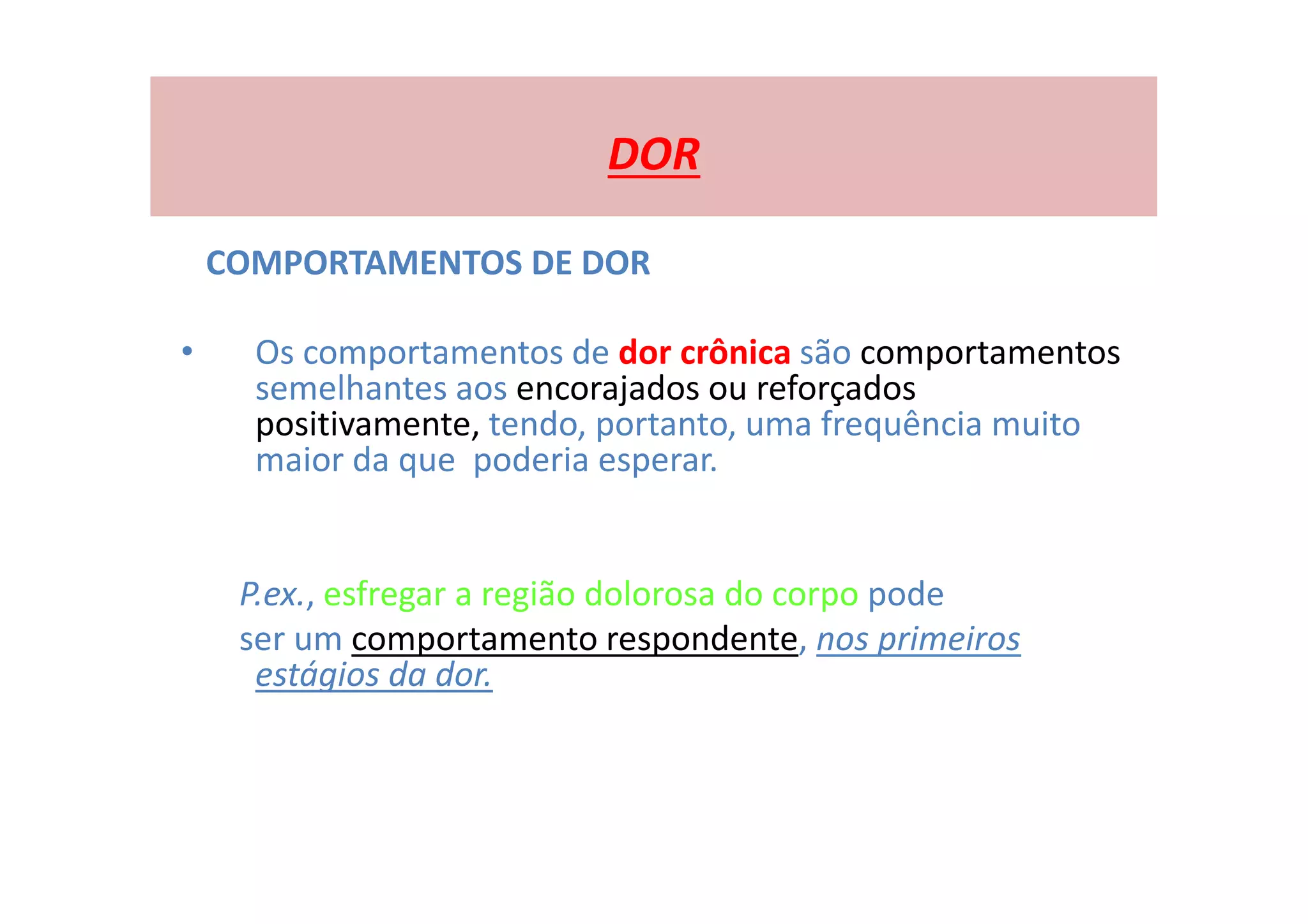 DOR
COMPORTAMENTOS DE DOR
• Os comportamentos de dor crônica são comportamentos
semelhantes aos encorajados ou reforçados
positivamente, tendo, portanto, uma frequência muito
maior da que poderia esperar.
P.ex., esfregar a região dolorosa do corpo pode
ser um comportamento respondente, nos primeiros
estágios da dor.
 