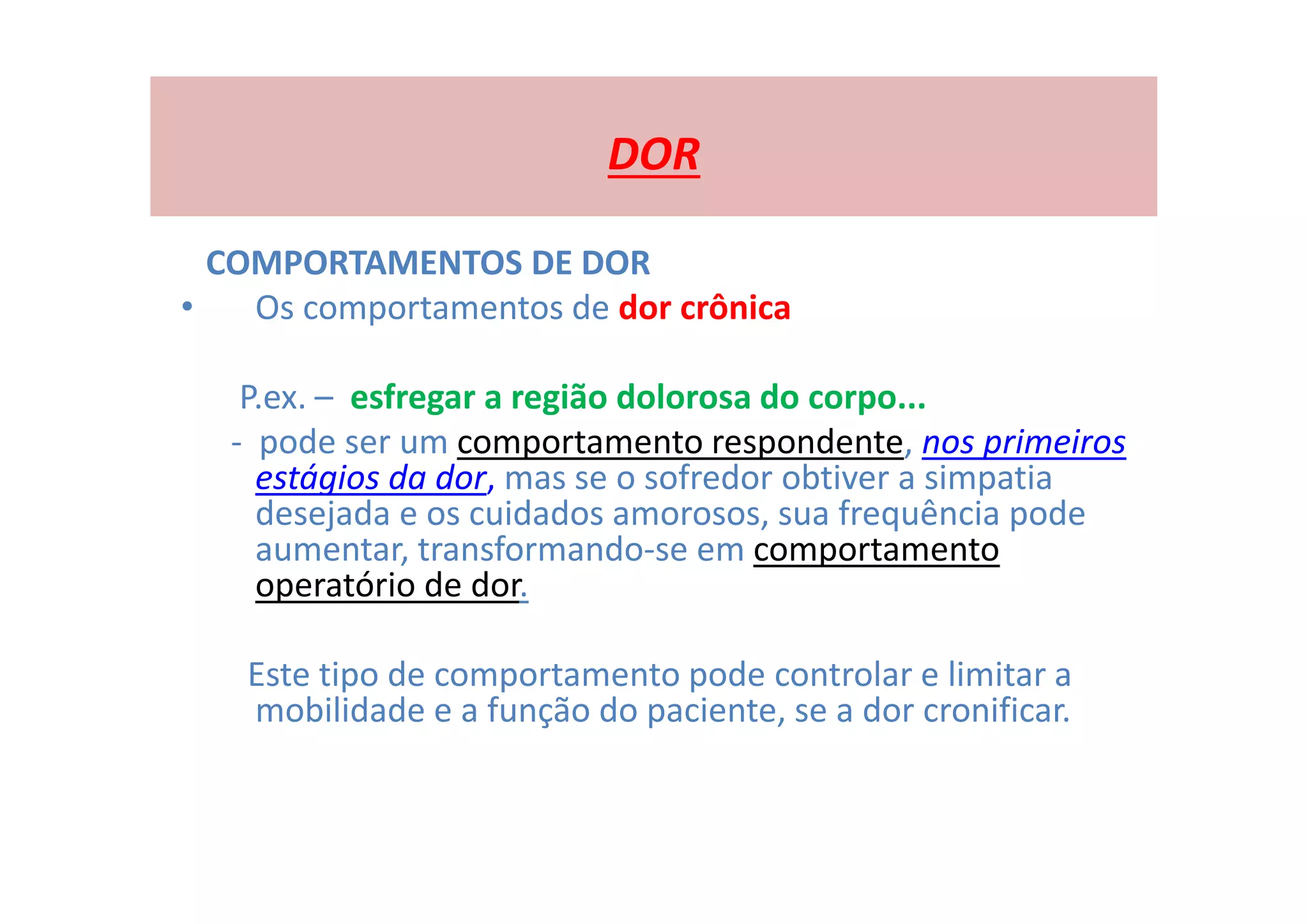 DOR
COMPORTAMENTOS DE DOR
• Os comportamentos de dor crônica
P.ex. – esfregar a região dolorosa do corpo...
- pode ser um comportamento respondente, nos primeiros
estágios da dor, mas se o sofredor obtiver a simpatia
desejada e os cuidados amorosos, sua frequência pode
aumentar, transformando-se em comportamento
operatório de dor.
Este tipo de comportamento pode controlar e limitar a
mobilidade e a função do paciente, se a dor cronificar.
 