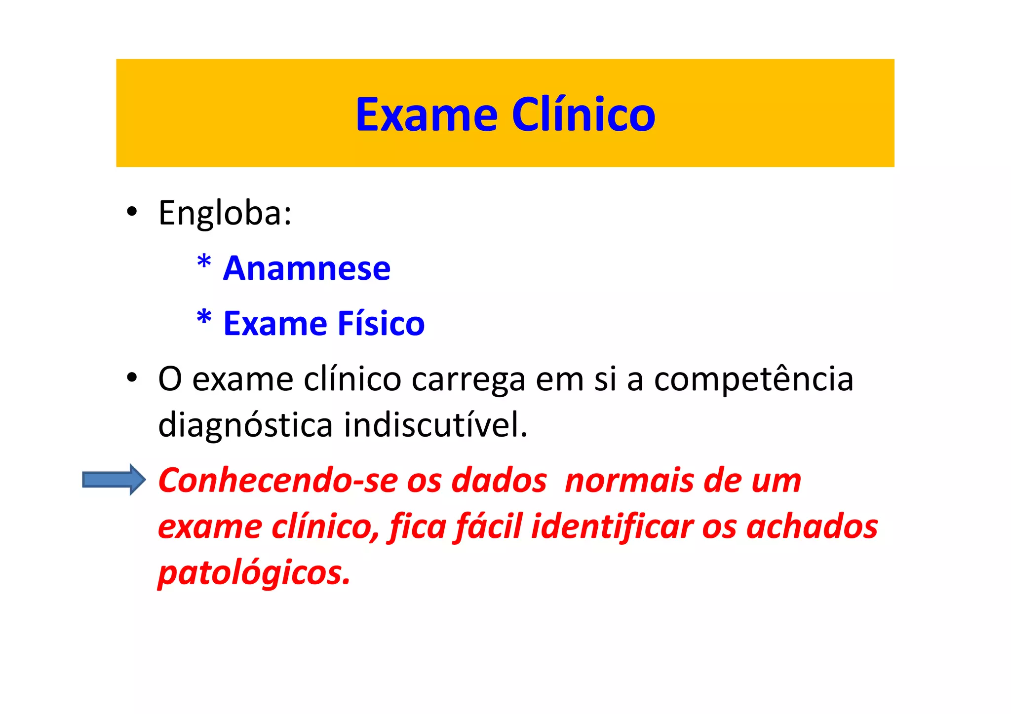 Exame Clínico
• Engloba:
* Anamnese
* Exame Físico
• O exame clínico carrega em si a competência
diagnóstica indiscutível.
• Conhecendo-se os dados normais de um
exame clínico, fica fácil identificar os achados
patológicos.
 