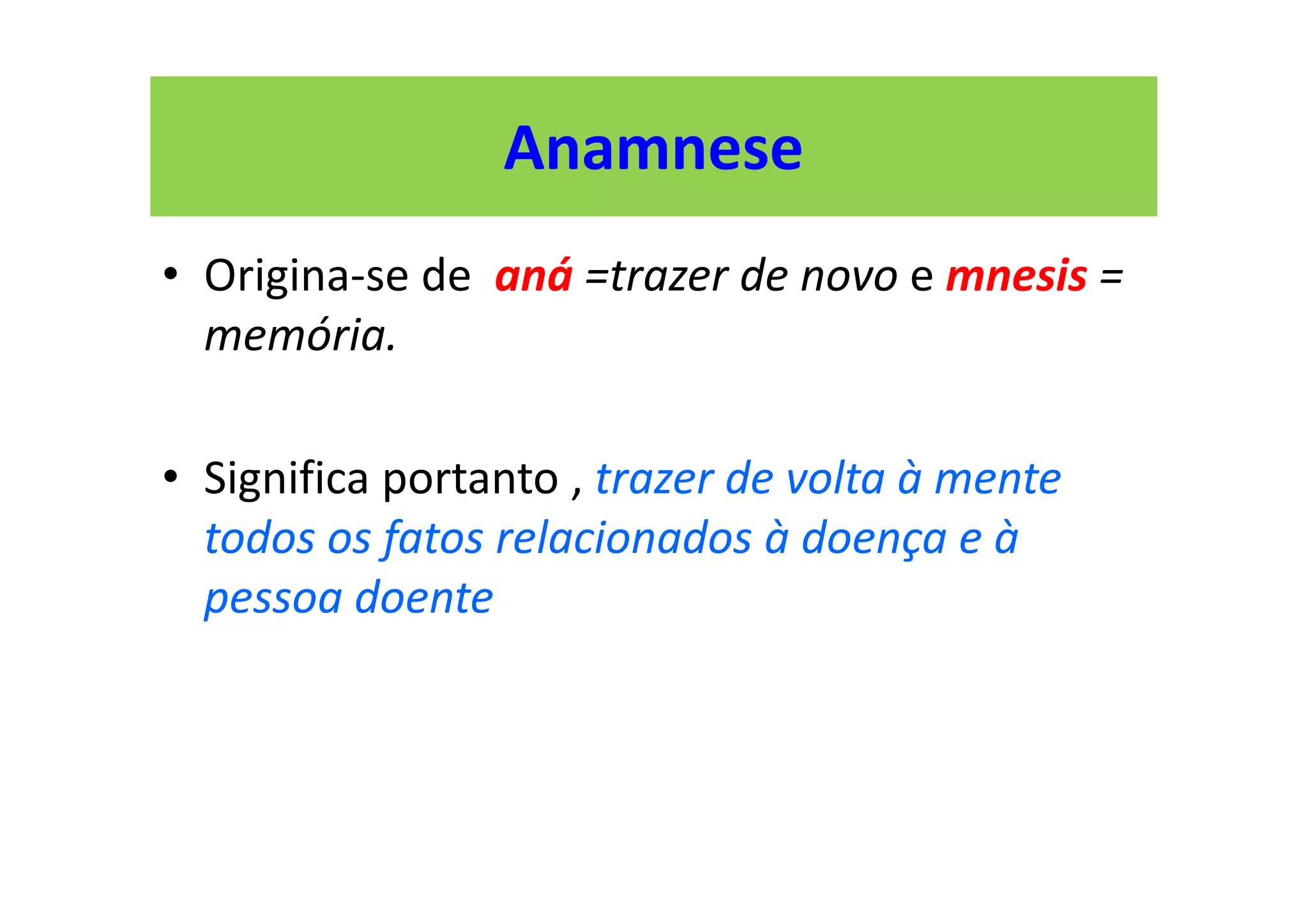 Anamnese
• Origina-se de aná =trazer de novo e mnesis =
memória.
• Significa portanto , trazer de volta à mente
todos os fatos relacionados à doença e à
pessoa doente
 