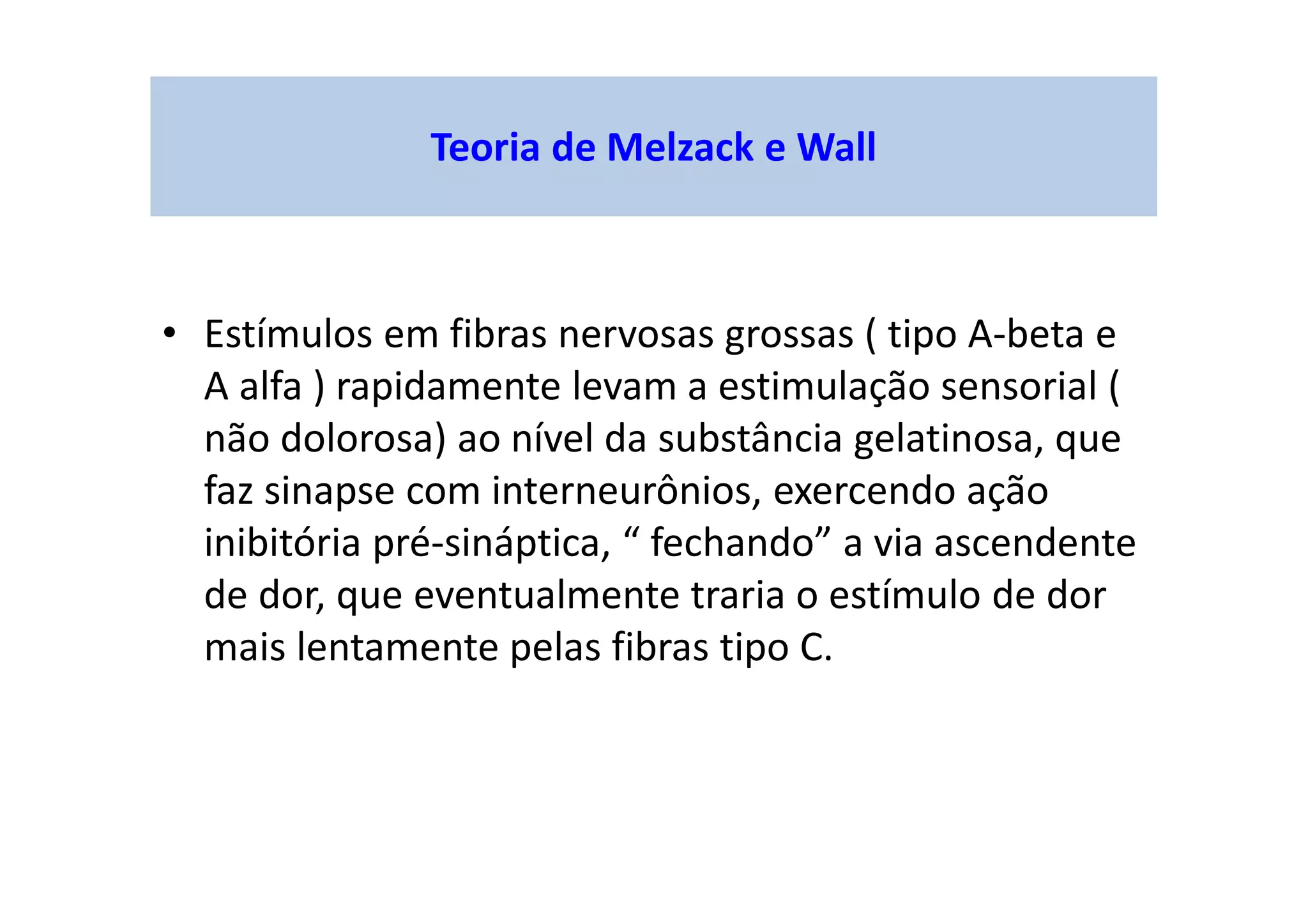 Teoria de Melzack e Wall
• Estímulos em fibras nervosas grossas ( tipo A-beta e
A alfa ) rapidamente levam a estimulação sensorial (
não dolorosa) ao nível da substância gelatinosa, que
faz sinapse com interneurônios, exercendo ação
inibitória pré-sináptica, “ fechando” a via ascendente
de dor, que eventualmente traria o estímulo de dor
mais lentamente pelas fibras tipo C.
 