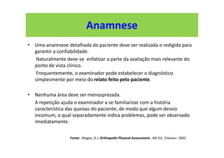 Anamnese
• Uma anamnese detalhada do paciente deve ser realizada e redigida para
garantir a confiabilidade.
Naturalmente deve-se enfatizar a parte da avaliação mais relevante do
ponto de vista clínico.
Frequentemente, o examinador pode estabelecer o diagnóstico
simplesmente por meio do relato feito pelo paciente.
• Nenhuma área deve ser menosprezada.
A repetição ajuda o examinador a se familiarizar com a história
característica das queixas do paciente, de modo que algum desvio
incomum, o qual separadamente indica problemas, pode ser observado
imediatamente.
Fonte: Magee, D J; Orthopedic Physical Assessment , 4th Ed., Elseiver- 2002
 