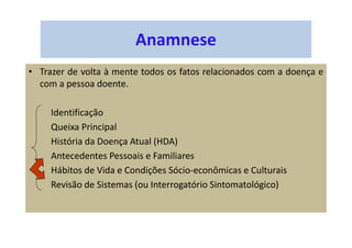 Anamnese
• Trazer de volta à mente todos os fatos relacionados com a doença e
com a pessoa doente.
Identificação
Queixa Principal
História da Doença Atual (HDA)
Antecedentes Pessoais e Familiares
Hábitos de Vida e Condições Sócio-econômicas e Culturais
Revisão de Sistemas (ou Interrogatório Sintomatológico)
 