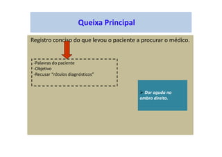 Queixa Principal
Registro conciso do que levou o paciente a procurar o médico.
-Palavras do paciente
-Objetivo
-Recusar “rótulos diagnósticos”
Dor aguda no
ombro direito.
 