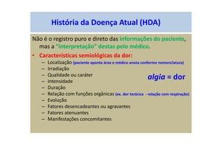 História da Doença Atual (HDA)
Não é o registro puro e direto das informações do paciente,
mas a “interpretação” destas pelo médico.
• Características semiológicas da dor:
– Localização (paciente aponta área e médico anota conforme nomenclatura)
– Irradiação
– Qualidade ou caráter
– Intensidade
– Duração
– Relação com funções orgânicas (ex. dor torácica - relação com respiração)
– Evolução
– Fatores desencadeantes ou agravantes
– Fatores atenuantes
– Manifestações concomitantes
algia = dor
 