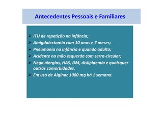 Antecedentes Pessoais e Familiares
ITU de repetição na infância;
Amigdalectomia com 10 anos e 7 meses;
Pneumonia na infância e quando adulto;
Acidente na mão esquerda com serra-circular;
Nega alergias, HAS, DM, dislipidemia e quaisquer
outras comorbidades.
Em uso de Alginac 1000 mg há 1 semana.
 