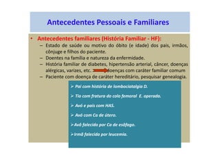 Antecedentes Pessoais e Familiares
• Antecedentes familiares (História Familiar - HF):
– Estado de saúde ou motivo do óbito (e idade) dos pais, irmãos,
cônjuge e filhos do paciente.
– Doentes na família e natureza da enfermidade.
– História familiar de diabetes, hipertensão arterial, câncer, doenças
alérgicas, varizes, etc. doenças com caráter familiar comum
– Paciente com doença de caráter hereditário, pesquisar genealogia.
Pai com história de lombociatalgia D.
Tio com fratura do colo femoral E. operada.
Avó e pais com HAS.
Avó com Ca de útero.
Avô falecido por Ca de esôfago.
Irmã falecida por leucemia.
 