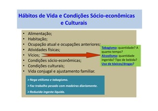 Hábitos de Vida e Condições Sócio-econômicas
e Culturais
• Alimentação;
• Habitação;
• Ocupação atual e ocupações anteriores;
• Atividades físicas;
• Vícios;
• Condições sócio-econômicas;
• Condições culturais;
• Vida conjugal e ajustamento familiar.
Tabagismo: quantidade? A
quanto tempo?
Alcoolismo: quantidade
ingerida? Tipo de bebida?
Uso de tóxicos/drogas?
Nega etilismo e tabagismo.
Faz trabalho pesado com madeiras diariamente.
Reduzida ingesta líquida.
 