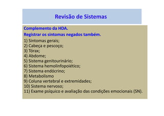 Revisão de Sistemas
Complemento da HDA.
Registrar os sintomas negados também.
1) Sintomas gerais;
2) Cabeça e pescoço;
3) Tórax;
4) Abdome;
5) Sistema genitourinário;
6) Sistema hemolinfopoiético;
7) Sistema endócrino;
8) Metabolismo
9) Coluna vertebral e extremidades;
10) Sistema nervoso;
11) Exame psíquico e avaliação das condições emocionais (SN).
 