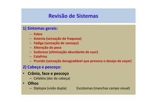Revisão de Sistemas
1) Sintomas gerais:
– Febre
– Astenia (sensação de fraqueza)
– Fadiga (sensação de cansaço)
– Alteração de peso
– Sudorese (eliminação abundante de suor)
– Calafrios
– Prurido (sensação desagradável que provoca o desejo de coçar)
2) Cabeça e pescoço:
• Crânio, face e pescoço
– Cefaléia (dor de cabeça)
• Olhos
– Diplopia (visão dupla) Escotomas (manchas campo visual)
 