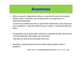 Anamnese
• Mesmo quando o diagnóstico é óbvio, a anamnese fornece informações
valiosas sobre o distúrbio, sua situação atual, seu prognóstico e o
tratamento adequado.
A anamnese também permite ao examinador determinar o tipo de pessoa
que o paciente é, o tipo de tratamento que recebe e o comportamento da
lesão.
• É importante que o examinador mantenha o paciente focado e desistimule
o fornecimento de informações não relevantes.
Isto deve ser feito de forma polida mas firme.
• Questões e repostas devem fornecer informações práticas sobre o
problema.
Fonte: Magee, D J; Orthopedic Physical Assessment , 4th Ed., Elseiver- 2002
 