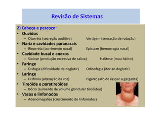 Revisão de Sistemas
2) Cabeça e pescoço:
• Ouvidos
– Otorréia (secreção auditiva) Vertigem (sensação de rotação)
• Nariz e cavidades paranasais
– Rinorréia (corrimento nasal) Epistaxe (hemorragia nasal)
• Cavidade bucal e anexos
– Sialose (produção excessiva de saliva) Halitose (mau hálito)
• Faringe
– Disfagia (dificuldade de deglutir) Odinofagia (dor ao deglutir)
• Laringe
– Disfonia (alteração da voz) Pigarro (ato de raspar a garganta)
• Tireóide e paratireóides
– Bócio (aumento de volume glandular tireóideo)
• Vasos e linfonodos
– Adenomegalias (crescimento de linfonodos)
 