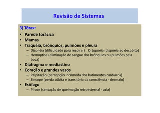 Revisão de Sistemas
3) Tórax:
• Parede torácica
• Mamas
• Traquéia, brônquios, pulmões e pleura
– Dispnéia (dificuldade para respirar) Ortopnéia (dispnéia ao decúbito)
– Hemoptise (eliminação de sangue dos brônquios ou pulmões pela
boca)
• Diafragma e mediastino
• Coração e grandes vasos
– Palpitação (percepção incômoda dos batimentos cardíacos)
– Síncope (perda súbita e transitória da consciência - desmaio)
• Esôfago
– Pirose (sensação de queimação retroesternal - azia)
 
