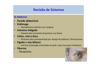Revisão de Sistemas
4) Abdome:
• Parede abdominal
• Estômago
– Hematêmese (vômito com sangue)
• Intestino Delgado
– Esteatorréia (aumento de gordura nas fezes)
• Cólon, reto e ânus
– Tenesmo (dor acompanhada por desejo de defecar); Diverticulose
• Fígado e vias biliares
– Icterícia (coloração amarelada da pele e das mucosas); Esteatose
• Pâncrea
- Neoplasias
 