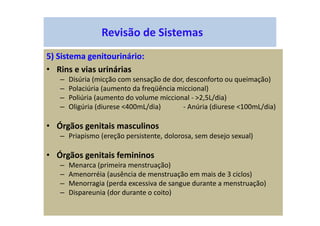 Revisão de Sistemas
5) Sistema genitourinário:
• Rins e vias urinárias
– Disúria (micção com sensação de dor, desconforto ou queimação)
– Polaciúria (aumento da freqüência miccional)
– Poliúria (aumento do volume miccional - >2,5L/dia)
– Oligúria (diurese <400mL/dia) - Anúria (diurese <100mL/dia)
• Órgãos genitais masculinos
– Priapismo (ereção persistente, dolorosa, sem desejo sexual)
• Órgãos genitais femininos
– Menarca (primeira menstruação)
– Amenorréia (ausência de menstruação em mais de 3 ciclos)
– Menorragia (perda excessiva de sangue durante a menstruação)
– Dispareunia (dor durante o coito)
 