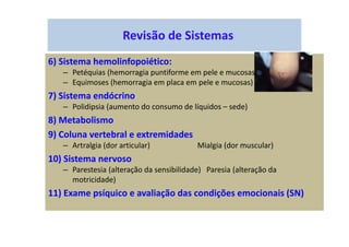 Revisão de Sistemas
6) Sistema hemolinfopoiético:
– Petéquias (hemorragia puntiforme em pele e mucosas)
– Equimoses (hemorragia em placa em pele e mucosas)
7) Sistema endócrino
– Polidipsia (aumento do consumo de líquidos – sede)
8) Metabolismo
9) Coluna vertebral e extremidades
– Artralgia (dor articular) Mialgia (dor muscular)
10) Sistema nervoso
– Parestesia (alteração da sensibilidade) Paresia (alteração da
motricidade)
11) Exame psíquico e avaliação das condições emocionais (SN)
 
