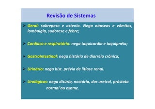 Revisão de Sistemas
Geral: sobrepeso e astenia. Nega náuseas e vômitos,
lombalgia, sudorese e febre;
Cardíaco e respiratório: nega taquicardia e taquipnéia;
Gastrointestinal: nega história de diarréia crônica;
Urinário: nega hist. prévia de litíase renal.
Urológicos: nega disúria, noctúria, dor uretral, próstata
normal ao exame.
 