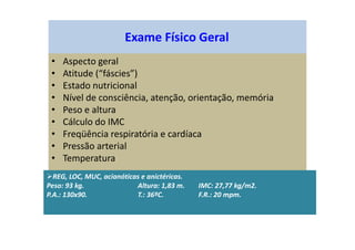 Exame Físico Geral
• Aspecto geral
• Atitude (“fáscies”)
• Estado nutricional
• Nível de consciência, atenção, orientação, memória
• Peso e altura
• Cálculo do IMC
• Freqüência respiratória e cardíaca
• Pressão arterial
• Temperatura
REG, LOC, MUC, acianóticas e anictéricas.
Peso: 93 kg. Altura: 1,83 m. IMC: 27,77 kg/m2.
P.A.: 130x90. T.: 36ºC. F.R.: 20 mpm.
 