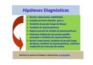 Hipóteses Diagnósticas
Bursite subacromial, subdeltoide;
Luxação acromio-claviular grau I;
Tendinite da porção longa do Bíceps;
Tendinite do Supraespinhoso;
Ruptura parcial do tendão do Supraespinhoso;
Síndrome miofascial com pontos-gatilho
associada a tendinite do supraespinhoso;
Bursite subacromial, tendinite da porção longa
do Bíceps, tendinite do Supraespinhoso, síndrome
miofascial nos músculos do ombro.
Solicitam-se exames de imagem e laboratoriais, se necessário.
 
