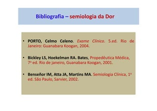 Bibliografia – semiologia da Dor
• PORTO, Celmo Celeno. Exame Clínico. 5.ed. Rio de
Janeiro: Guanabara Koogan, 2004.
• Bickley LS, Hoekelman RA. Bates, Propedêutica Médica,
7a ed. Rio de janeiro, Guanabara Koogan, 2001.
• Benseñor IM, Atta JA, Martins MA. Semiologia Clínica, 1a
ed. São Paulo, Sarvier, 2002.
 