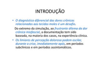 INTRODUÇÃO
• O diagnóstico diferencial das dores crônicas
relacionadas aos tecidos moles é um desafio.
Do extremo da simulação, ao frustrante dilema da dor
crônica miofascial, a documentação tem sido
baseada, na maioria dos casos, na experiência clínica.
• Os limiares de percepção dolorosa podem oscilar,
durante a crise, imediatamente após, em períodos
subclínicos e em períodos assintomáticos.
 