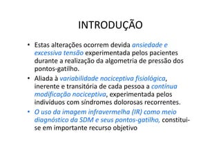 INTRODUÇÃO
• Estas alterações ocorrem devida ansiedade e
excessiva tensão experimentada pelos pacientes
durante a realização da algometria de pressão dos
pontos-gatilho.
• Aliada à variabilidade nociceptiva fisiológica,
inerente e transitória de cada pessoa a contínua
modificação nociceptiva, experimentada pelos
indivíduos com síndromes dolorosas recorrentes.
• O uso da imagem infravermelha (IR) como meio
diagnóstico da SDM e seus pontos-gatilho, constitui-
se em importante recurso objetivo
 