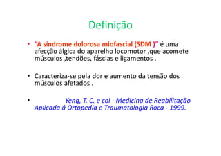 Definição
• “A síndrome dolorosa miofascial (SDM )” é uma
afecção álgica do aparelho locomotor ,que acomete
músculos ,tendões, fáscias e ligamentos .
• Caracteriza-se pela dor e aumento da tensão dos
músculos afetados .
• Yeng, T. C. e col - Medicina de Reabilitação
Aplicada á Ortopedia e Traumatologia Roca - 1999.
 