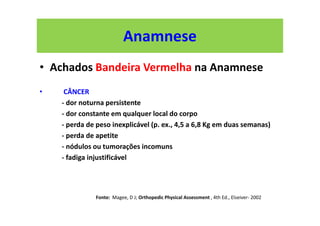Anamnese
• Achados Bandeira Vermelha na Anamnese
• CÂNCER
- dor noturna persistente
- dor constante em qualquer local do corpo
- perda de peso inexplicável (p. ex., 4,5 a 6,8 Kg em duas semanas)
- perda de apetite
- nódulos ou tumorações incomuns
- fadiga injustificável
Fonte: Magee, D J; Orthopedic Physical Assessment , 4th Ed., Elseiver- 2002
 