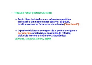 • TRIGGER POINT (PONTO GATILHO)
– Ponto hiper-irritável em um músculo esquelético
associado a um nódulo hiper-sensível, palpável,
localizado em uma faixa tensa do músculo (“taut-band”).
– O ponto é doloroso à compressão e pode dar origem a
dor referida característica, sensibilidade referida,
disfunção motora e fenômenos autonômicos
(Simons, Travell & Simons, 1999).
 