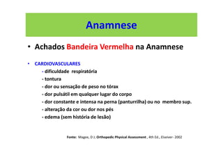 Anamnese
• Achados Bandeira Vermelha na Anamnese
• CARDIOVASCULARES
- dificuldade respiratória
- tontura
- dor ou sensação de peso no tórax
- dor pulsátil em qualquer lugar do corpo
- dor constante e intensa na perna (panturrilha) ou no membro sup.
- alteração da cor ou dor nos pés
- edema (sem história de lesão)
Fonte: Magee, D J; Orthopedic Physical Assessment , 4th Ed., Elseiver- 2002
 