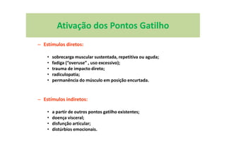 Ativação dos Pontos Gatilho
– Estímulos diretos:
• sobrecarga muscular sustentada, repetitiva ou aguda;
• fadiga (“overuse” , uso excessivo);
• trauma de impacto direto;
• radiculopatia;
• permanência do músculo em posição encurtada.
– Estímulos indiretos:
• a partir de outros pontos gatilho existentes;
• doença visceral;
• disfunção articular;
• distúrbios emocionais.
 