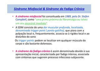 Síndrome Miofascial & Síndrome da Fadiga Crônica
• A síndrome miofascial foi conceituada em 1989, pelo Dr. Stefen
Campbell, como “uma prima próxima da fibromialgia ou talvez
um seu ancestral imediato”.
• A SDM consiste de uma dor muscular profunda, localizada,
denominada trigger point ( ponto-gatilho), que piora com a
palpação local e, frequentemente, associa-se à rigidez local e ao
distúrbio do sono
Os trigger points podem se localizar em qualquer músculo do
corpo e são bastante dolorosos.
• A síndrome da fadiga crônica é assim denominada devido à sua
apresentação inicial, caracterizada por fadiga intensa, associada
com sintomas que sugerem processo infeccioso subjacente.
 