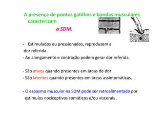 A presença de pontos gatilhos e bandas musculares
caracterizam
a SDM.
- Estimulados ou pressionados, reproduzem a
dor referida .
- Ao alongamento e contração podem gerar dor referida.
- São ativos quando presentes em áreas de dor
- São latentes quando presentes em áreas assintomáticas.
- O espasmo muscular na SDM pode ser retroalimentado por
estímulos nociceptivos somáticos e/ou viscerais .
 